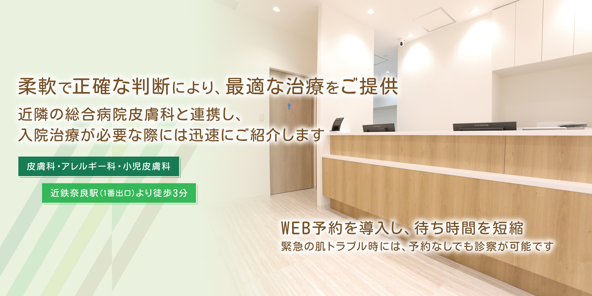 柔軟で正確な判断により、最適な治療をご提供近隣の総合病院皮膚科と連携し、入院治療が必要な際には迅速にご紹介します 皮膚科・アレルギー科・小児皮膚科 近鉄奈良駅（1番出口）より徒歩3分 WEB予約を導入し、待ち時間を短縮緊急の肌トラブル時には、予約なしでも診察が可能です